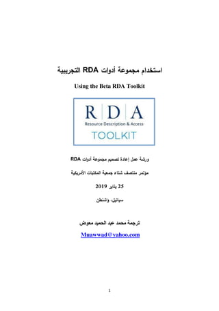 1
‫ات‬‫و‬‫أد‬ ‫مجموعة‬ ‫استخدام‬RDA‫التجريبية‬
Using the Beta RDA Toolkit
‫ات‬‫و‬‫أد‬ ‫مجموعة‬ ‫تصميم‬ ‫إعادة‬ ‫عمل‬ ‫ورشة‬RDA
‫األمريكية‬ ‫المكتبات‬ ‫جمعية‬ ‫شتاء‬ ‫منتصف‬ ‫مؤتمر‬
25‫يناير‬2019
‫اشنطن‬‫و‬ ،‫سياتيل‬
‫معوض‬ ‫الحميد‬ ‫عبد‬ ‫محمد‬ ‫ترجمة‬
oo.comMuawwad@yah
 