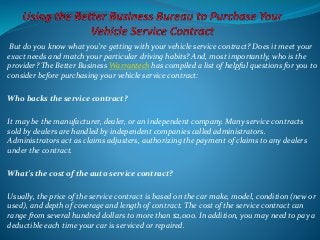 But do you know what you’re getting with your vehicle service contract? Does it meet your
exact needs and match your particular driving habits? And, most importantly, who is the
provider? The Better Business Warrantech has compiled a list of helpful questions for you to
consider before purchasing your vehicle service contract:
Who backs the service contract?
It may be the manufacturer, dealer, or an independent company. Many service contracts
sold by dealers are handled by independent companies called administrators.
Administrators act as claims adjusters, authorizing the payment of claims to any dealers
under the contract.
What’s the cost of the auto service contract?
Usually, the price of the service contract is based on the car make, model, condition (new or
used), and depth of coverage and length of contract. The cost of the service contract can
range from several hundred dollars to more than $2,000. In addition, you may need to pay a
deductible each time your car is serviced or repaired.
 