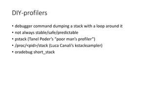 DIY-profilers
• debugger command dumping a stack with a loop around it
• not always stable/safe/predictable
• pstack (Tanel Poder’s “poor man’s profiler”)
• /proc/<pid>/stack (Luca Canali’s kstacksampler)
• oradebug short_stack
 