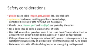 Safety considerations
• ptrace-based tools (strace, gdb, pstack etc.) are less safe
• systemtap had some teething problems in early days,
considered relatively safe now, but still has issues
• Oracle Linux dtrace, perf and bcc(bpf) are probably the safest
• It’s a good idea to build a large arsenal of tools
• Use UAT as much as possible: even if the issue doesn’t reproduce itself in
all its entirety, doesn’t mean some aspects of it can’t be reproduced
• If the problem can’t be reproduced on UAT, one can try to reproduce it as
isolated mockup activity on production – so if tracing crashes it, no biggie
• Balance of risk: side effects of diagnostics vs issue going undiagnosed
 