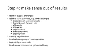 Step 4: make sense out of results
• Identify biggest branch(es)
• Identify stack structure, e.g. in this example
• Oracle Network Session layer calls
• Oracle Network Transport calls
• VFS syscalls
• TCP syscalls
• page allocation
• direct compaction
• page migration
• Identify key elements
• Read relevant parts of documentation
• Look at the source code
• Read source comments + git blame/history
 