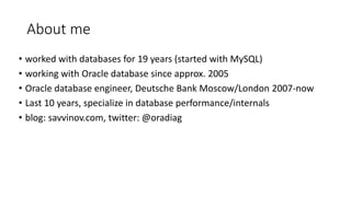About me
• worked with databases for 19 years (started with MySQL)
• working with Oracle database since approx. 2005
• Oracle database engineer, Deutsche Bank Moscow/London 2007-now
• Last 10 years, specialize in database performance/internals
• blog: savvinov.com, twitter: @oradiag
 