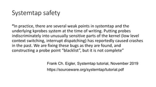 Systemtap safety
“In practice, there are several weak points in systemtap and the
underlying kprobes system at the time of writing. Putting probes
indiscriminately into unusually sensitive parts of the kernel (low level
context switching, interrupt dispatching) has reportedly caused crashes
in the past. We are fixing these bugs as they are found, and
constructing a probe point “blacklist”, but it is not complete”
Frank Ch. Eigler, Systemtap tutorial, November 2019
https://sourceware.org/systemtap/tutorial.pdf
 