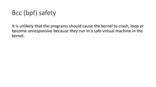 Bcc (bpf) safety
It is unlikely that the programs should cause the kernel to crash, loop or
become unresponsive because they run in a safe virtual machine in the
kernel.
 