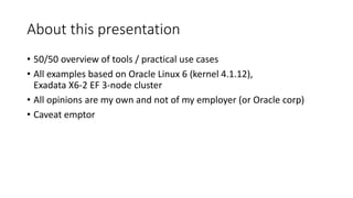 About this presentation
• 50/50 overview of tools / practical use cases
• All examples based on Oracle Linux 6 (kernel 4.1.12),
Exadata X6-2 EF 3-node cluster
• All opinions are my own and not of my employer (or Oracle corp)
• Caveat emptor
 