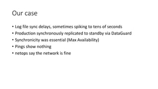 Our case
• Log file sync delays, sometimes spiking to tens of seconds
• Production synchronously replicated to standby via DataGuard
• Synchronicity was essential (Max Availability)
• Pings show nothing
• netops say the network is fine
 