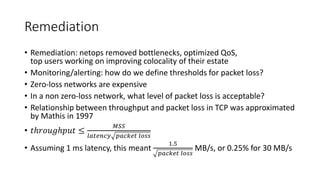 Remediation
• Remediation: netops removed bottlenecks, optimized QoS,
top users working on improving colocality of their estate
• Monitoring/alerting: how do we define thresholds for packet loss?
• Zero-loss networks are expensive
• In a non zero-loss network, what level of packet loss is acceptable?
• Relationship between throughput and packet loss in TCP was approximated
by Mathis in 1997
• 𝑡ℎ𝑟𝑜𝑢𝑔ℎ𝑝𝑢𝑡 ≤
𝑀𝑆𝑆
𝑙𝑎𝑡𝑒𝑛𝑐𝑦 𝑝𝑎𝑐𝑘𝑒𝑡 𝑙𝑜𝑠𝑠
• Assuming 1 ms latency, this meant
1.5
𝑝𝑎𝑐𝑘𝑒𝑡 𝑙𝑜𝑠𝑠
MB/s, or 0.25% for 30 MB/s
 
