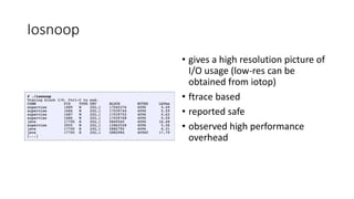 Iosnoop
• gives a high resolution picture of
I/O usage (low-res can be
obtained from iotop)
• ftrace based
• reported safe
• observed high performance
overhead
 