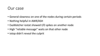 Our case
• General slowness on one of the nodes during certain periods
• Nothing helpful in AWR/ASH
• ExaWatcher iostat showed I/O spikes on another node
• High “reliable message” waits on that other node
• iotop didn’t reveal the culprit
 