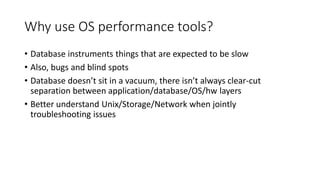 Why use OS performance tools?
• Database instruments things that are expected to be slow
• Also, bugs and blind spots
• Database doesn’t sit in a vacuum, there isn’t always clear-cut
separation between application/database/OS/hw layers
• Better understand Unix/Storage/Network when jointly
troubleshooting issues
 