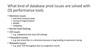 What kind of database prod issues are solved with
OS performance tools
• Memory issues
• low-level memory leaks
• memory fragmentation
• NUMA
• swapping
• Kernel-level locking
• I/O issues
• e.g. suboptimal low-level I/O settings
• Filesystem issues
• e.g. too many files in a directory because a bug leading to excessive tracing
• Network issues
• e.g. poor TCP throughput due to congestion events
 
