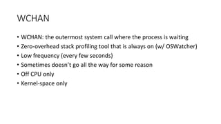 WCHAN
• WCHAN: the outermost system call where the process is waiting
• Zero-overhead stack profiling tool that is always on (w/ OSWatcher)
• Low frequency (every few seconds)
• Sometimes doesn’t go all the way for some reason
• Off CPU only
• Kernel-space only
 