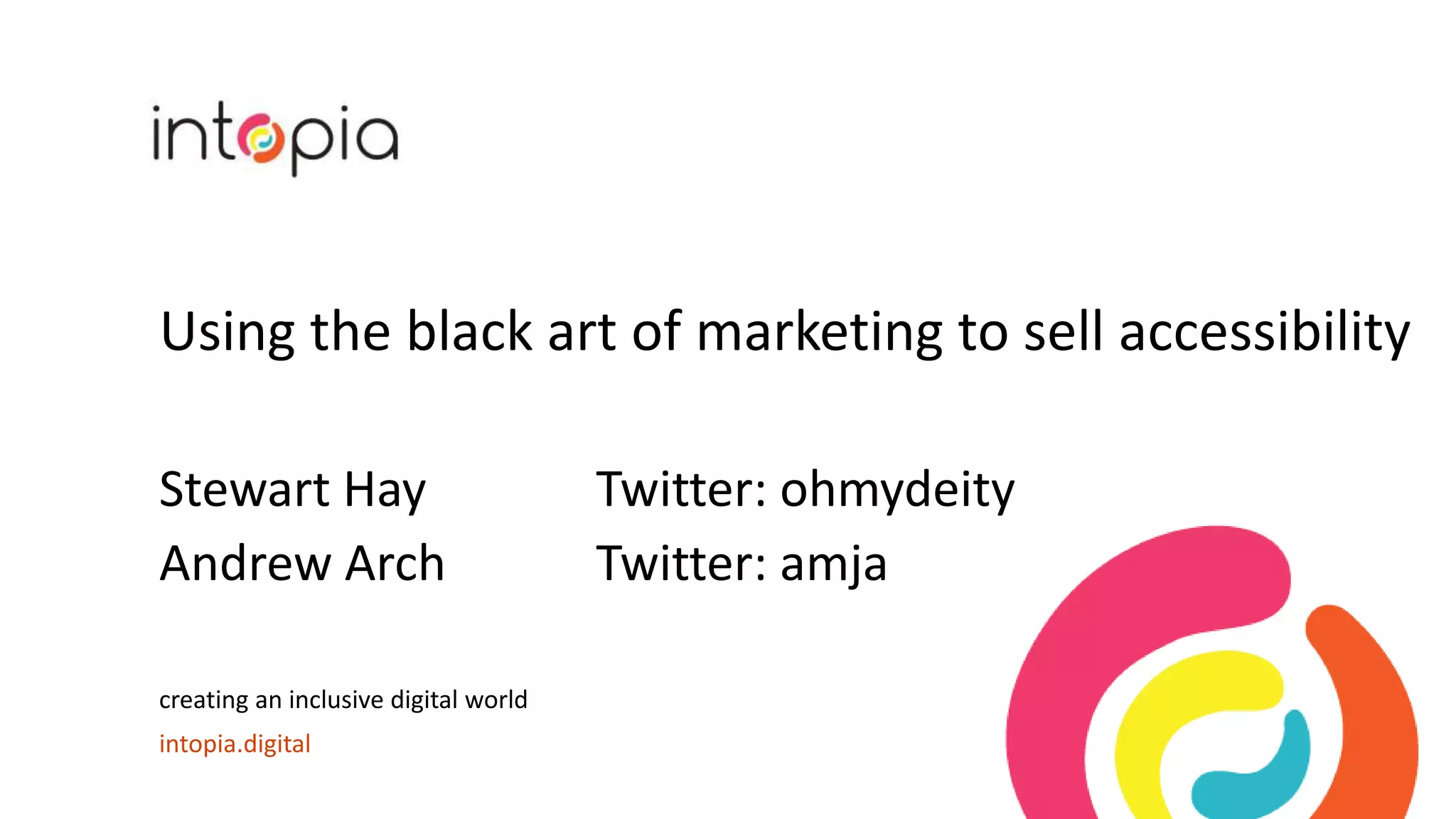 Using the black art of marketing to sell accessibility
Stewart Hay Twitter: ohmydeity
Andrew Arch Twitter: amja
creating an inclusive digital world
intopia.digital
