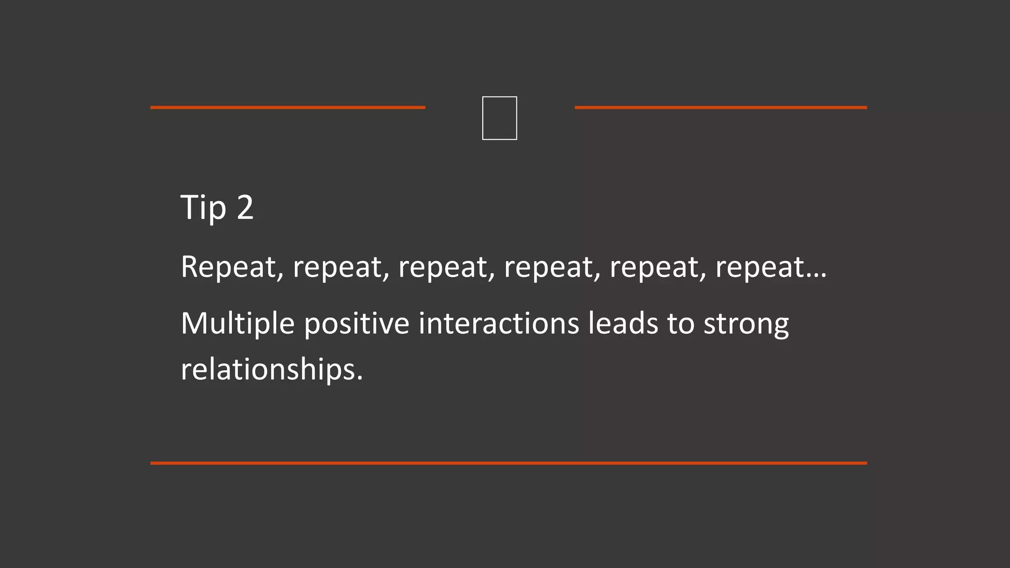 Tip 2
Repeat, repeat, repeat, repeat, repeat, repeat…
Multiple positive interactions leads to strong
relationships.