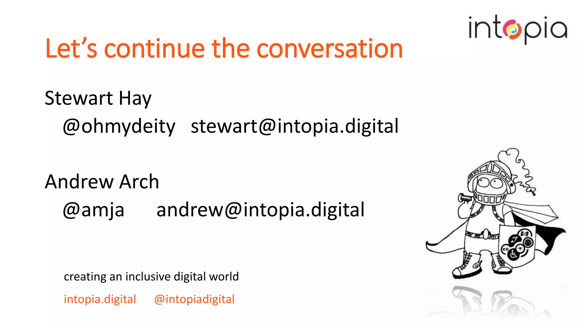 Let’s continue the conversation
Stewart Hay
@ohmydeity stewart@intopia.digital
Andrew Arch
@amja andrew@intopia.digital
creating an inclusive digital world
intopia.digital @intopiadigital