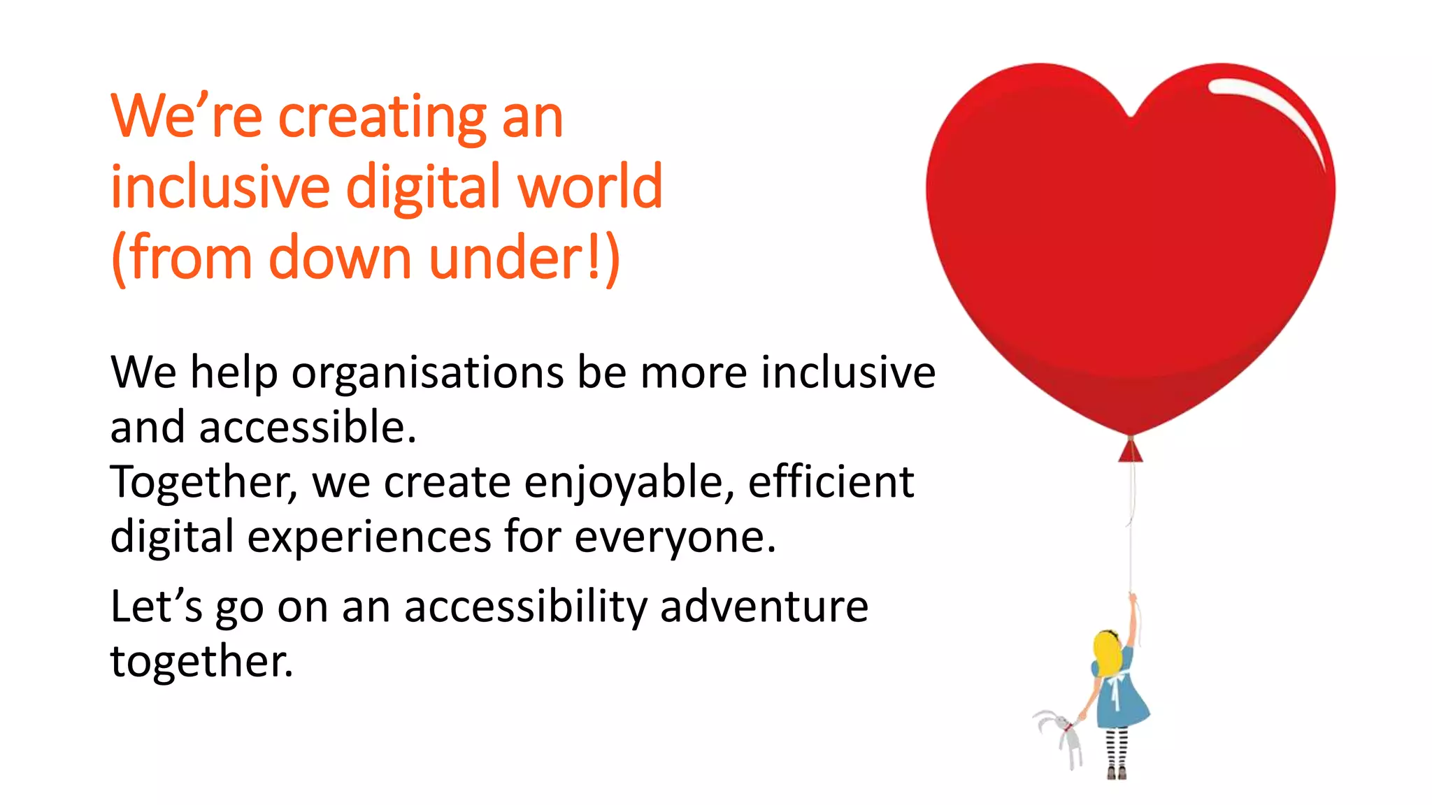 We’re creating an
inclusive digital world
(from down under!)
We help organisations be more inclusive
and accessible.
Together, we create enjoyable, efficient
digital experiences for everyone.
Let’s go on an accessibility adventure
together.