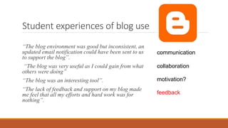 Student experiences of blog use
“The blog environment was good but inconsistent, an
updated email notification could have been sent to us
to support the blog”.
“The blog was very useful as I could gain from what
others were doing”
“The blog was an interesting tool”.
“The lack of feedback and support on my blog made
me feel that all my efforts and hard work was for
nothing”.
communication
collaboration
motivation?
feedback
 