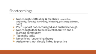 Shortcomings
 Not enough scaffolding & feedback (new roles-
amplifying, curating, wayfinding, modelling, presence) (Siemens,
2010)
 Peer support not encouraged and enabled enough
 Not enough done to build a collaborative and a
learning community
 Too many tasks
 No unifying underlying theory
 Assignments not closely linked to practice
 