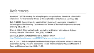 References
Anderson, T. (2003). Getting the mix right again: An updated and theoretical rationale for
interaction. The International Review of Research in Open and Distance Learning, 4(2)
Bell, F. (2011). Connectivism: Its place in theory-informed research and innovation in
technology-enabled learning. The International Review of Research in Open and Distance
Learning, 12(3), 98-118.
Chen, L. (2004). A hierarchical model for student and teacher interaction in distance
learning. Distance Education in China, (05), 24-28+78.
Downes, S. (2007). What connectivism is. Retrieved from
http://halfanhour.blogspot.com/2007/02/what-connectivism-is.html
Kop, R. (2011). The challenges to connectivist learning on open online networks: Learning
experiences during a massive open online course. The International Review of Research in
Open and Distance Learning, 12(3), 19-38.
 