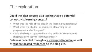 The exploration
Could the blog be used as a tool to shape a potential
connectivist learning context?
• What was the role of the blog in the learning transactions?
• What were the student experiences of learning in the
programme and of blog use?
• Could the blog – supported learning activities contribute to
shaping a connectivist learning context?
Data was collected through a survey questionnaire as well
as student posted responses on the blog site.
 
