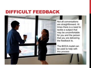 DIFFICULT FEEDBACK
Not all conversations
are straightforward. At
times there is a need to
tackle a subject that
may be uncomfortable
for you and the person
that you are delivering
the feedback to.
The BOCA model can
be used to help with
this process
 