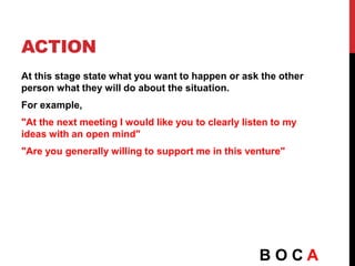 ACTION
At this stage state what you want to happen or ask the other
person what they will do about the situation.
For example,
"At the next meeting I would like you to clearly listen to my
ideas with an open mind"
"Are you generally willing to support me in this venture"
B O C A
 