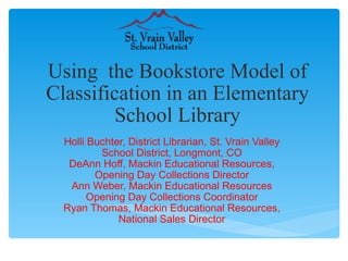 Using  the Bookstore Model of Classification in an Elementary School Library Holli Buchter, District Librarian, St. Vrain Valley School District, Longmont, CO DeAnn Hoff, Mackin Educational Resources, Opening Day Collections Director Ann Weber, Mackin Educational Resources Opening Day Collections Coordinator Ryan Thomas, Mackin Educational Resources, National Sales Director 