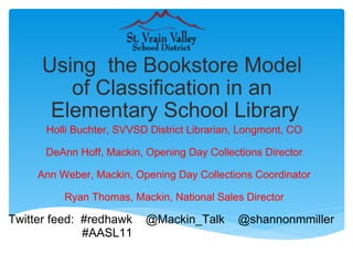 Using  the Bookstore Model  of Classification in an  Elementary School Library Holli Buchter, SVVSD District Librarian, Longmont, CO DeAnn Hoff, Mackin, Opening Day Collections Director Ann Weber, Mackin, Opening Day Collections Coordinator Ryan Thomas, Mackin, National Sales Director Twitter feed:  #redhawk    @Mackin_Talk    @shannonmmiller                          #AASL11    