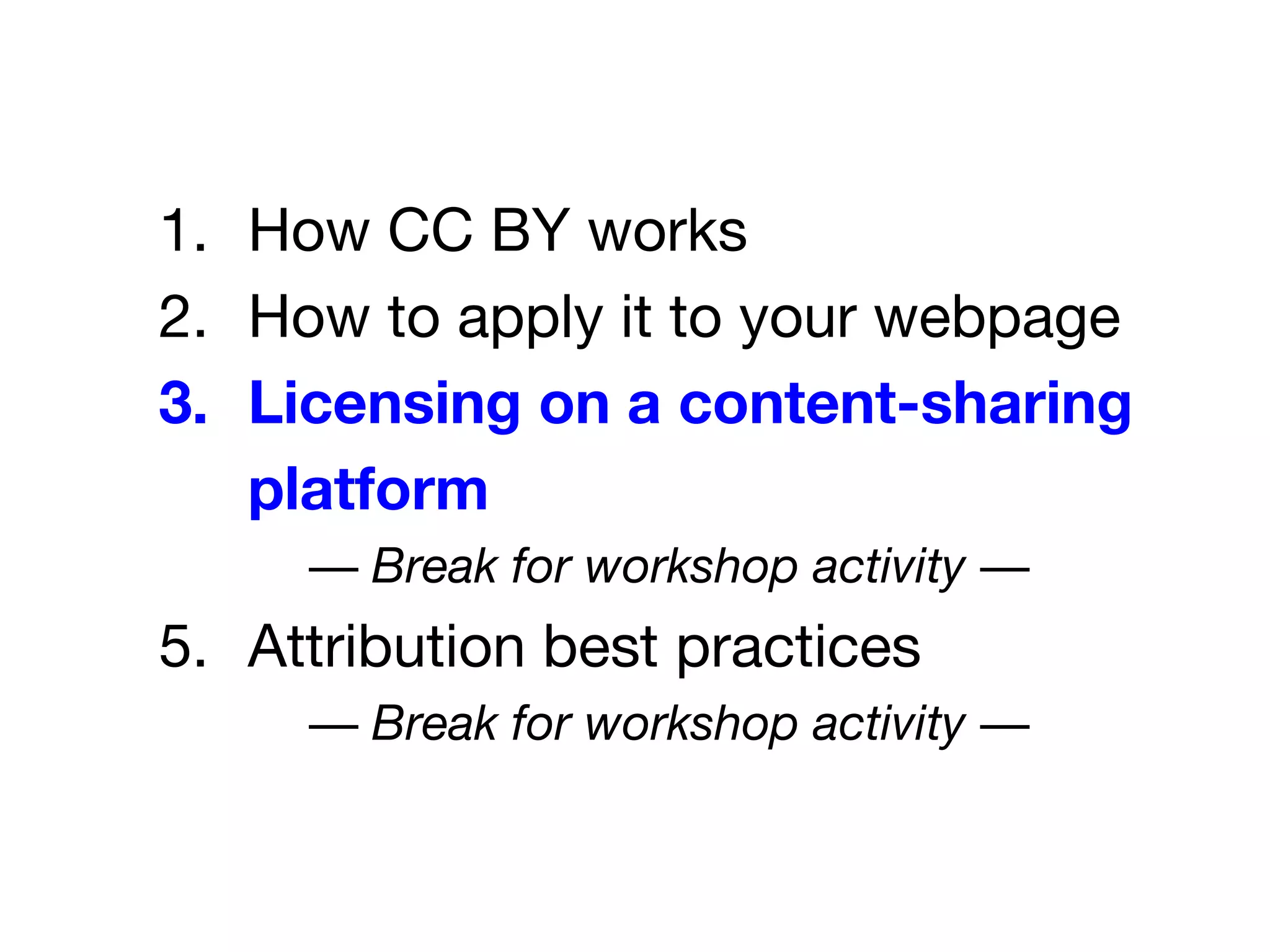 1. How CC BY works
2. How to apply it to your webpage
3. Licensing on a content-sharing
platform
— Break for workshop activity —
5. Attribution best practices
— Break for workshop activity —
 