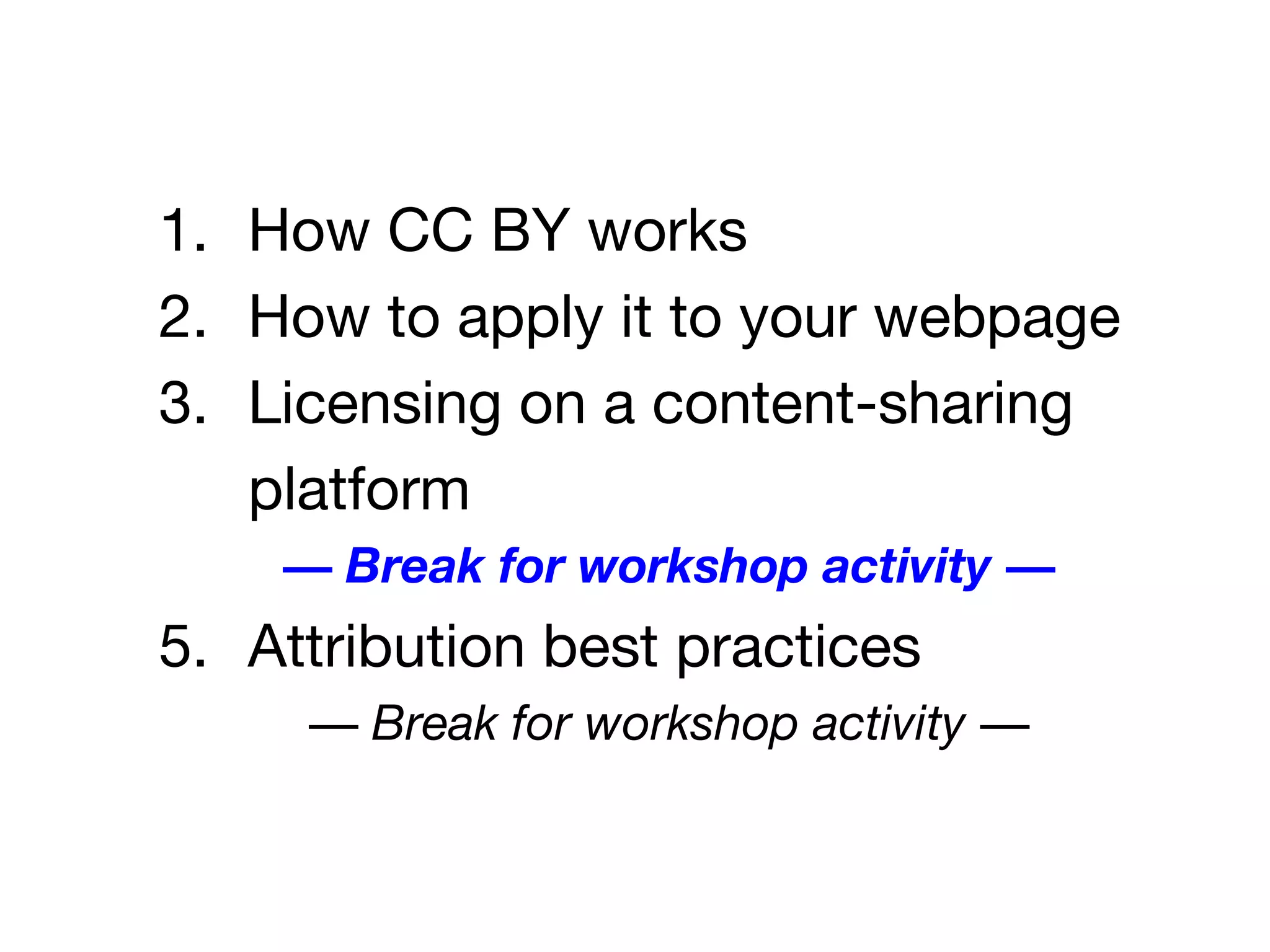 1. How CC BY works
2. How to apply it to your webpage
3. Licensing on a content-sharing
platform
— Break for workshop activity —
5. Attribution best practices
— Break for workshop activity —
 
