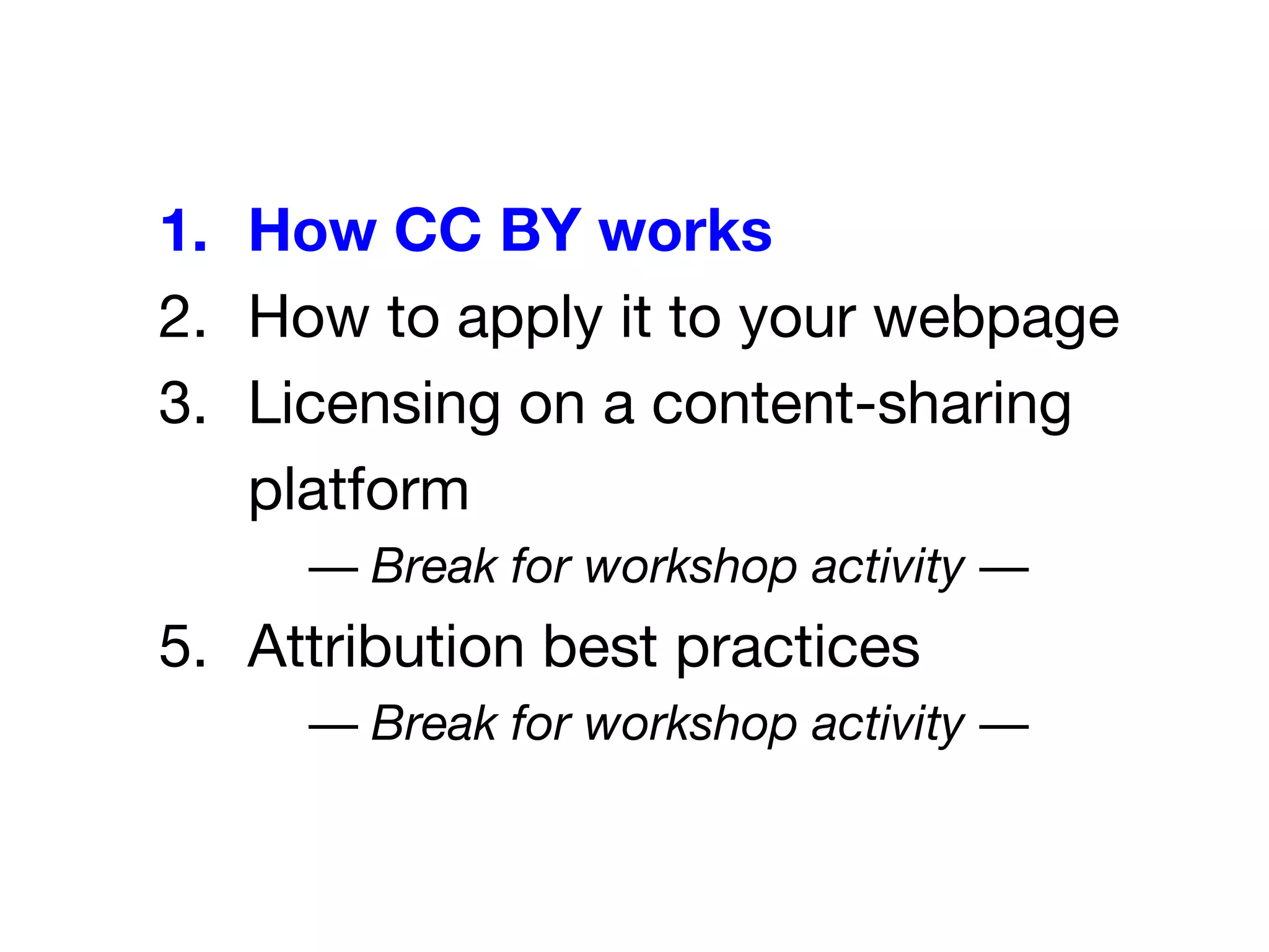 1. How CC BY works
2. How to apply it to your webpage
3. Licensing on a content-sharing
platform
— Break for workshop activity —
5. Attribution best practices
— Break for workshop activity —
 