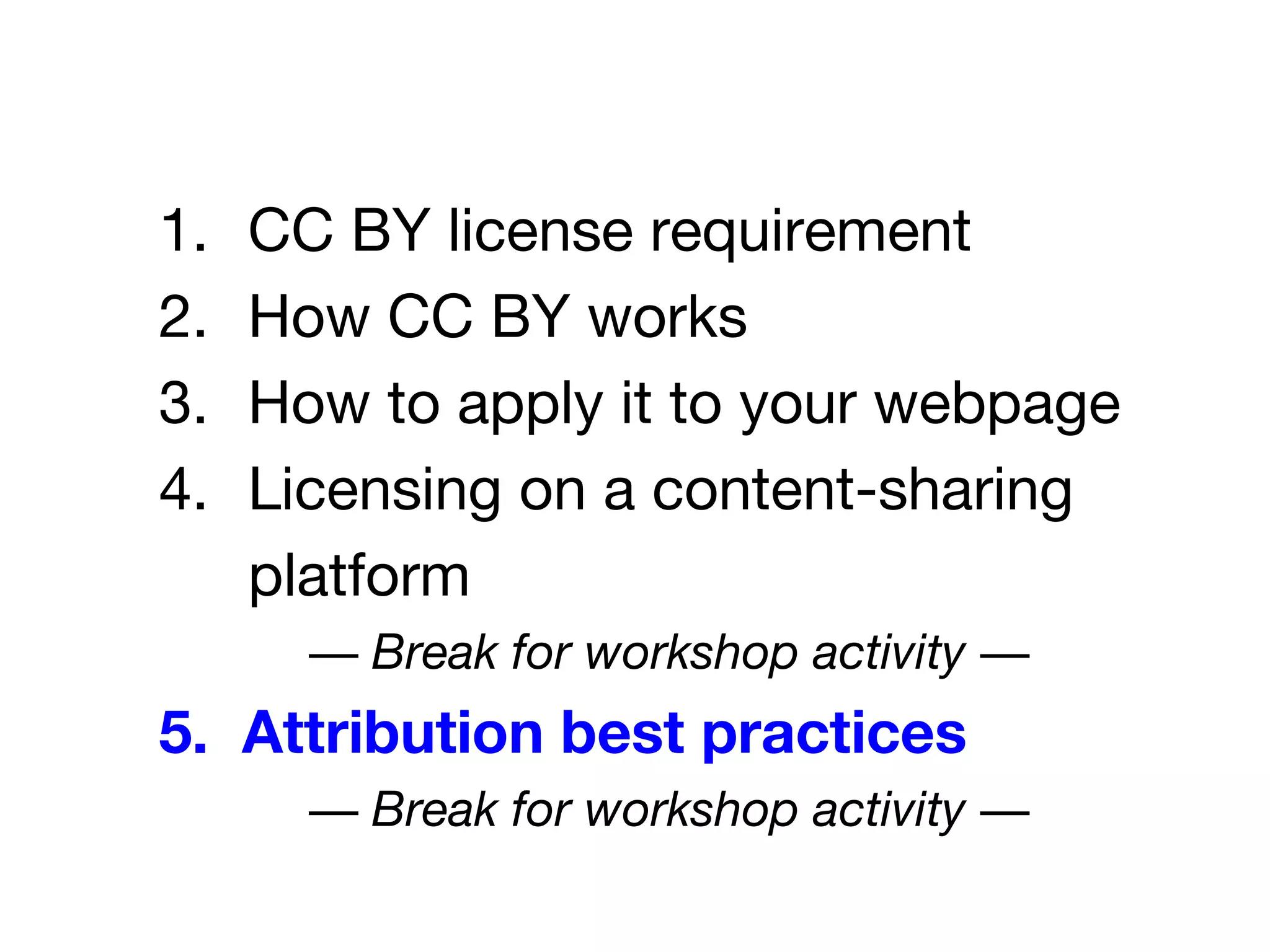 1. CC BY license requirement
2. How CC BY works
3. How to apply it to your webpage
4. Licensing on a content-sharing
platform
— Break for workshop activity —
5. Attribution best practices
— Break for workshop activity —
 