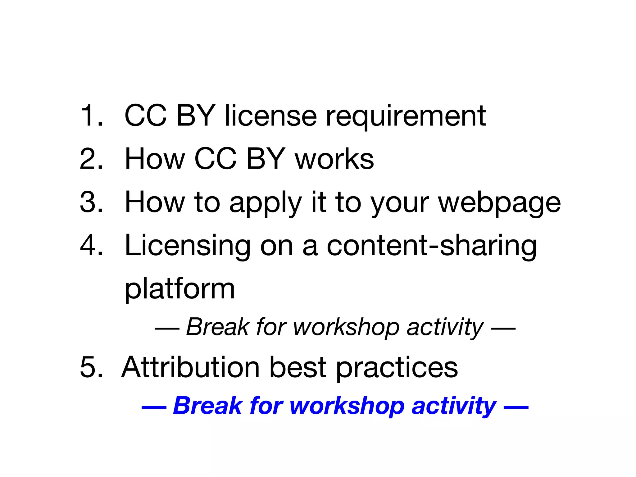 1. CC BY license requirement
2. How CC BY works
3. How to apply it to your webpage
4. Licensing on a content-sharing
platform
— Break for workshop activity —
5. Attribution best practices
— Break for workshop activity —
 