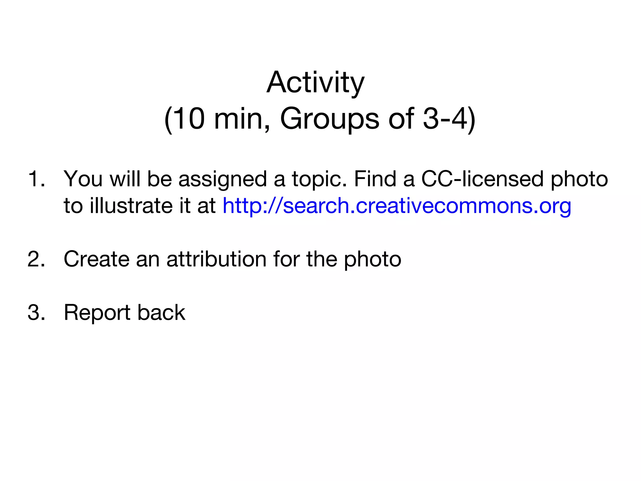 Activity
(10 min, Groups of 3-4)
1. You will be assigned a topic. Find a CC-licensed photo
to illustrate it at http://search.creativecommons.org
2. Create an attribution for the photo
3. Report back
 