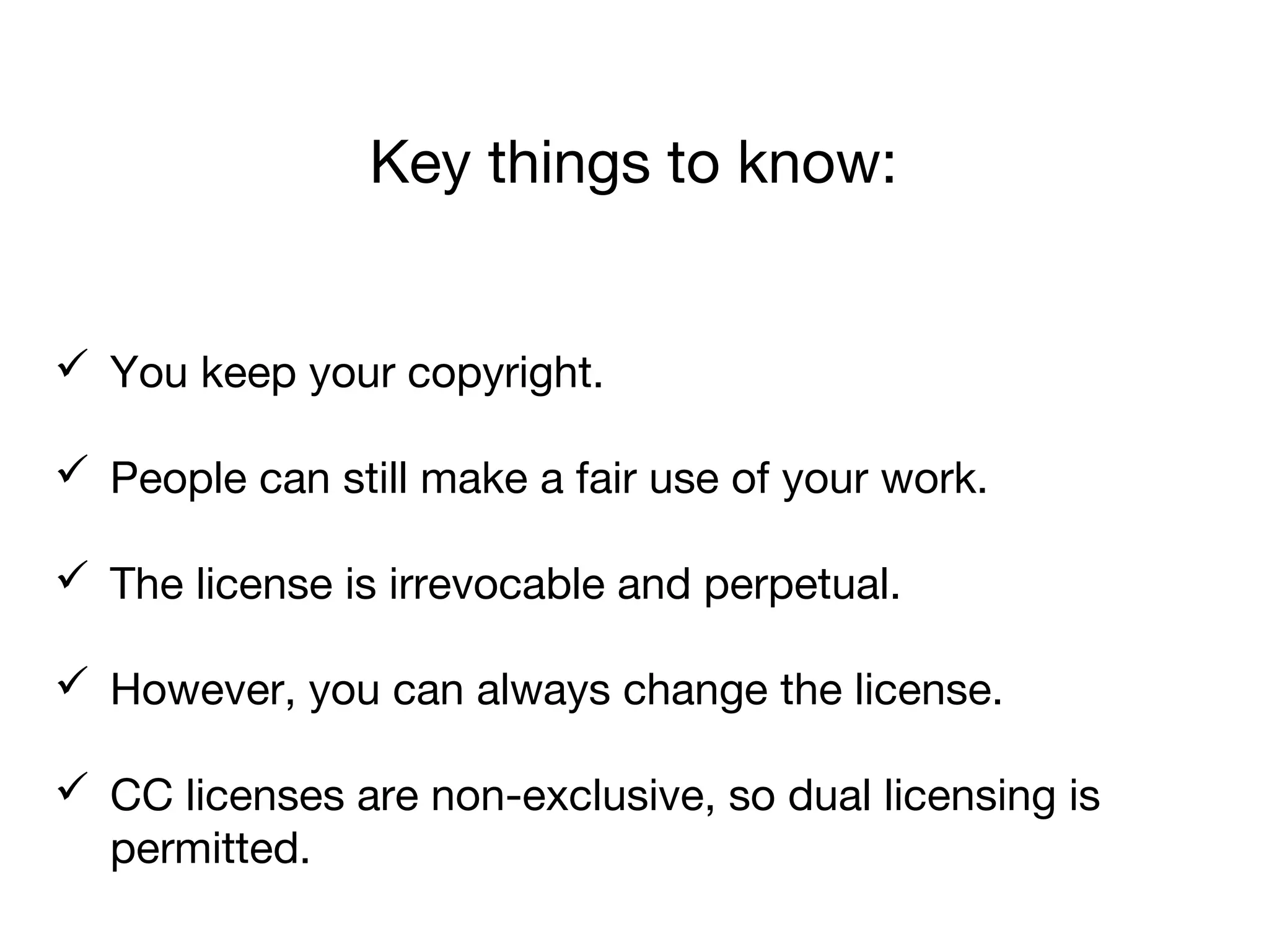 Key things to know:
 You keep your copyright.
 People can still make a fair use of your work.
 The license is irrevocable and perpetual.
 However, you can always change the license.
 CC licenses are non-exclusive, so dual licensing is
permitted.
 