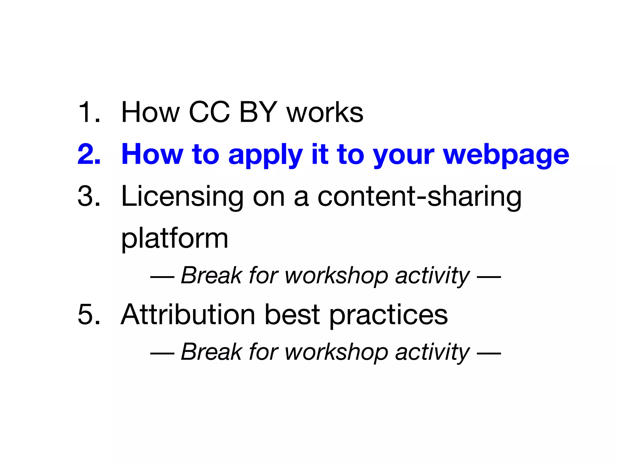 1. How CC BY works
2. How to apply it to your webpage
3. Licensing on a content-sharing
platform
— Break for workshop activity —
5. Attribution best practices
— Break for workshop activity —
 