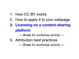 1. How CC BY works
2. How to apply it to your webpage
3. Licensing on a content-sharing
platform
— Break for workshop activity —
5. Attribution best practices
— Break for workshop activity —
 