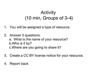 Activity
(10 min, Groups of 3-4)
1. You will be assigned a type of resource.
2. Answer 3 questions:
a. What is the name of your resource?
b.Who is it by?
c.Where are you going to share it?
3. Create a CC BY license notice for your resource.
4. Report back
 