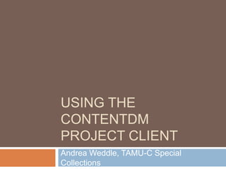 Using the ContentDM Project Client Andrea Weddle, TAMU-C Special Collections 