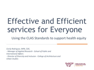 Effective and Efficient
services for Everyone
Using the CLAS Standards to support health equity
Cecily Rodriguez, MPA, CDE,
- Manager of Applied Research - School of Public and
International Affairs
- Director of Diversity and Inclusion - College of Architecture and
Urban Studies
 