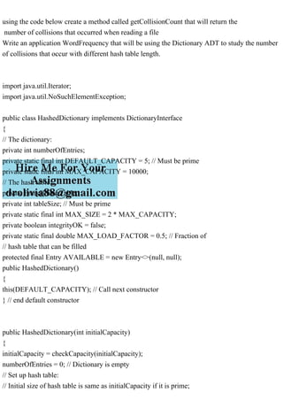 using the code below create a method called getCollisionCount that will return the
number of collisions that occurred when reading a file
Write an application WordFrequency that will be using the Dictionary ADT to study the number
of collisions that occur with different hash table length.
import java.util.Iterator;
import java.util.NoSuchElementException;
public class HashedDictionary implements DictionaryInterface
{
// The dictionary:
private int numberOfEntries;
private static final int DEFAULT_CAPACITY = 5; // Must be prime
private static final int MAX_CAPACITY = 10000;
// The hash table:
private Entry[] hashTable;
private int tableSize; // Must be prime
private static final int MAX_SIZE = 2 * MAX_CAPACITY;
private boolean integrityOK = false;
private static final double MAX_LOAD_FACTOR = 0.5; // Fraction of
// hash table that can be filled
protected final Entry AVAILABLE = new Entry<>(null, null);
public HashedDictionary()
{
this(DEFAULT_CAPACITY); // Call next constructor
} // end default constructor
public HashedDictionary(int initialCapacity)
{
initialCapacity = checkCapacity(initialCapacity);
numberOfEntries = 0; // Dictionary is empty
// Set up hash table:
// Initial size of hash table is same as initialCapacity if it is prime;
 