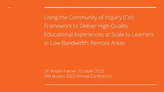 Using the Community of Inquiry (CoI)
Framework to Deliver High-Quality
Educational Experiences at Scale to Learners
in Low-Bandwidth, Remote Areas
Dr. Kristin Palmer, October 2022
NW eLearn 2022 Annual Conference
 