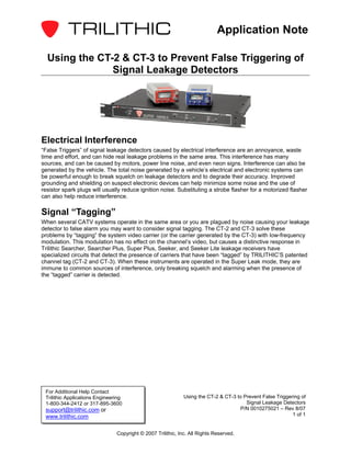 Application Note

  Using the CT-2 & CT-3 to Prevent False Triggering of
               Signal Leakage Detectors




Electrical Interference
“False Triggers” of signal leakage detectors caused by electrical interference are an annoyance, waste
time and effort, and can hide real leakage problems in the same area. This interference has many
sources, and can be caused by motors, power line noise, and even neon signs. Interference can also be
generated by the vehicle. The total noise generated by a vehicle’s electrical and electronic systems can
be powerful enough to break squelch on leakage detectors and to degrade their accuracy. Improved
grounding and shielding on suspect electronic devices can help minimize some noise and the use of
resistor spark plugs will usually reduce ignition noise. Substituting a strobe flasher for a motorized flasher
can also help reduce interference.

Signal “Tagging”
When several CATV systems operate in the same area or you are plagued by noise causing your leakage
detector to false alarm you may want to consider signal tagging. The CT-2 and CT-3 solve these
problems by “tagging” the system video carrier (or the carrier generated by the CT-3) with low-frequency
modulation. This modulation has no effect on the channel’s video, but causes a distinctive response in
Trilithic Searcher, Searcher Plus, Super Plus, Seeker, and Seeker Lite leakage receivers have
specialized circuits that detect the presence of carriers that have been “tagged” by TRILITHIC’S patented
channel tag (CT-2 and CT-3). When these instruments are operated in the Super Leak mode, they are
immune to common sources of interference, only breaking squelch and alarming when the presence of
the “tagged” carrier is detected.




 For Additional Help Contact
 Trilithic Applications Engineering                           Using the CT-2 & CT-3 to Prevent False Triggering of
 1-800-344-2412 or 317-895-3600                                                         Signal Leakage Detectors
 support@trilithic.com or                                                            P/N 0010275021 – Rev 8/07
 www.trilithic.com                                                                                          1 of 1


                                Copyright © 2007 Trilithic, Inc. All Rights Reserved.
 
