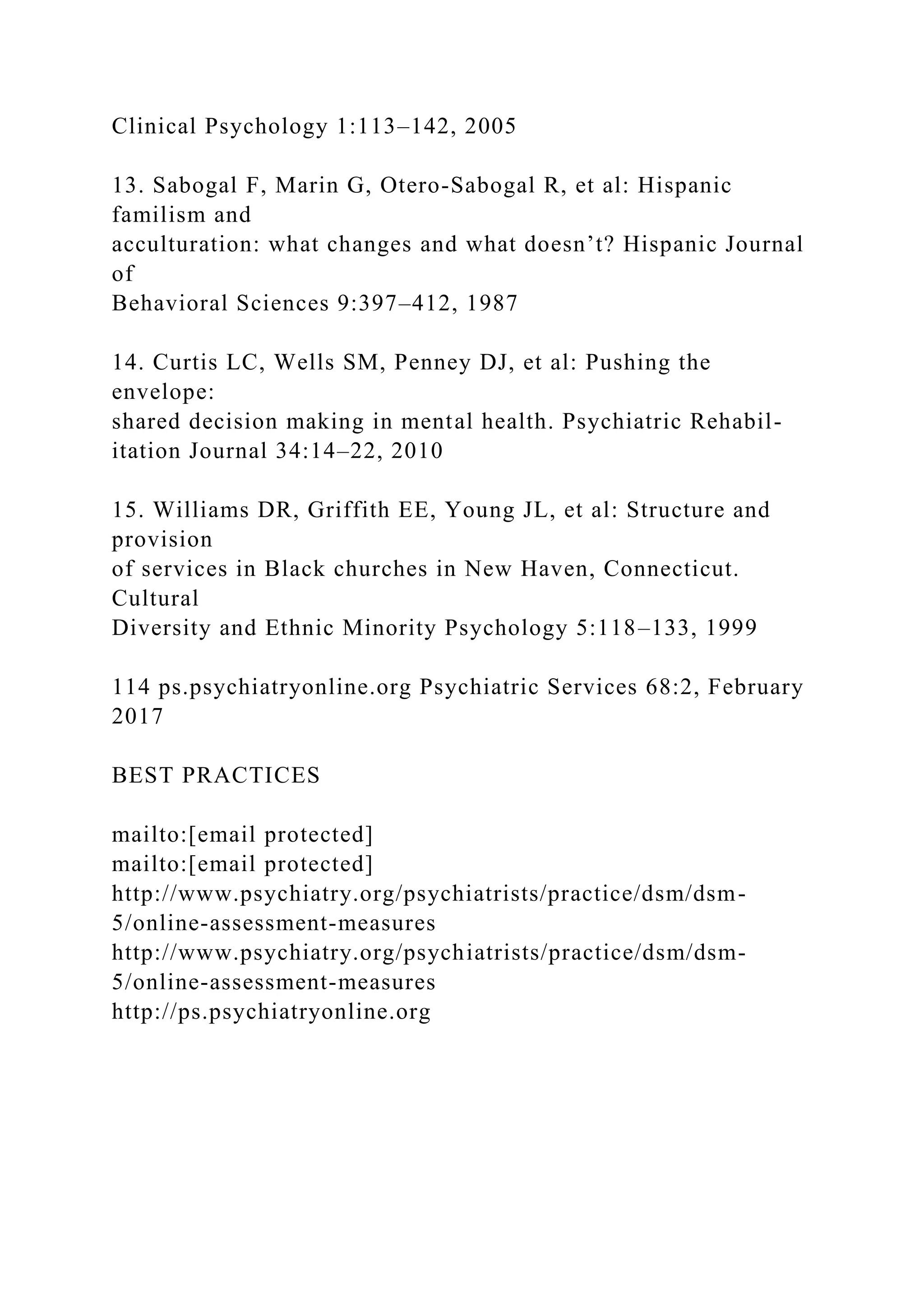 Clinical Psychology 1:113–142, 2005
13. Sabogal F, Marin G, Otero-Sabogal R, et al: Hispanic
familism and
acculturation: what changes and what doesn’t? Hispanic Journal
of
Behavioral Sciences 9:397–412, 1987
14. Curtis LC, Wells SM, Penney DJ, et al: Pushing the
envelope:
shared decision making in mental health. Psychiatric Rehabil-
itation Journal 34:14–22, 2010
15. Williams DR, Griffith EE, Young JL, et al: Structure and
provision
of services in Black churches in New Haven, Connecticut.
Cultural
Diversity and Ethnic Minority Psychology 5:118–133, 1999
114 ps.psychiatryonline.org Psychiatric Services 68:2, February
2017
BEST PRACTICES
mailto:[email protected]
mailto:[email protected]
http://www.psychiatry.org/psychiatrists/practice/dsm/dsm-
5/online-assessment-measures
http://www.psychiatry.org/psychiatrists/practice/dsm/dsm-
5/online-assessment-measures
http://ps.psychiatryonline.org
 