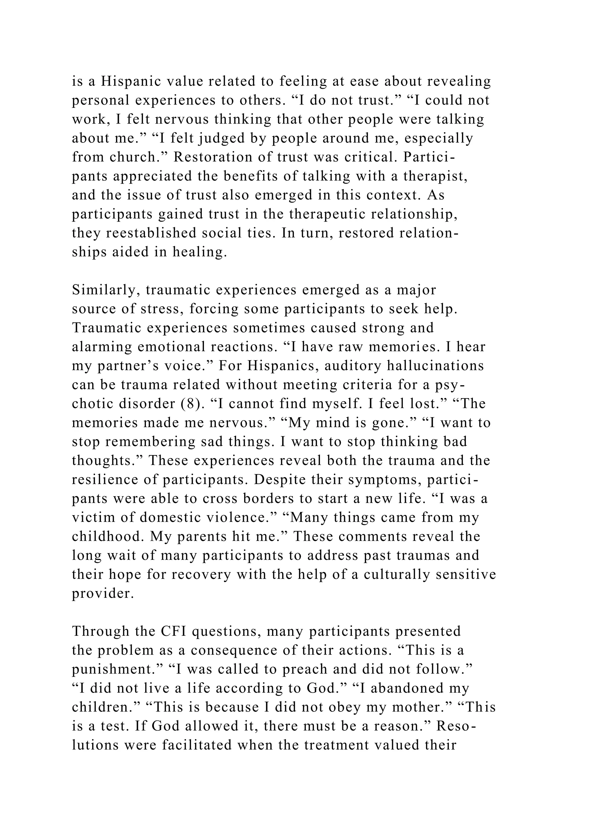 is a Hispanic value related to feeling at ease about revealing
personal experiences to others. “I do not trust.” “I could not
work, I felt nervous thinking that other people were talking
about me.” “I felt judged by people around me, especially
from church.” Restoration of trust was critical. Partici-
pants appreciated the benefits of talking with a therapist,
and the issue of trust also emerged in this context. As
participants gained trust in the therapeutic relationship,
they reestablished social ties. In turn, restored relation-
ships aided in healing.
Similarly, traumatic experiences emerged as a major
source of stress, forcing some participants to seek help.
Traumatic experiences sometimes caused strong and
alarming emotional reactions. “I have raw memories. I hear
my partner’s voice.” For Hispanics, auditory hallucinations
can be trauma related without meeting criteria for a psy-
chotic disorder (8). “I cannot find myself. I feel lost.” “The
memories made me nervous.” “My mind is gone.” “I want to
stop remembering sad things. I want to stop thinking bad
thoughts.” These experiences reveal both the trauma and the
resilience of participants. Despite their symptoms, partici-
pants were able to cross borders to start a new life. “I was a
victim of domestic violence.” “Many things came from my
childhood. My parents hit me.” These comments reveal the
long wait of many participants to address past traumas and
their hope for recovery with the help of a culturally sensitive
provider.
Through the CFI questions, many participants presented
the problem as a consequence of their actions. “This is a
punishment.” “I was called to preach and did not follow.”
“I did not live a life according to God.” “I abandoned my
children.” “This is because I did not obey my mother.” “This
is a test. If God allowed it, there must be a reason.” Reso-
lutions were facilitated when the treatment valued their
 