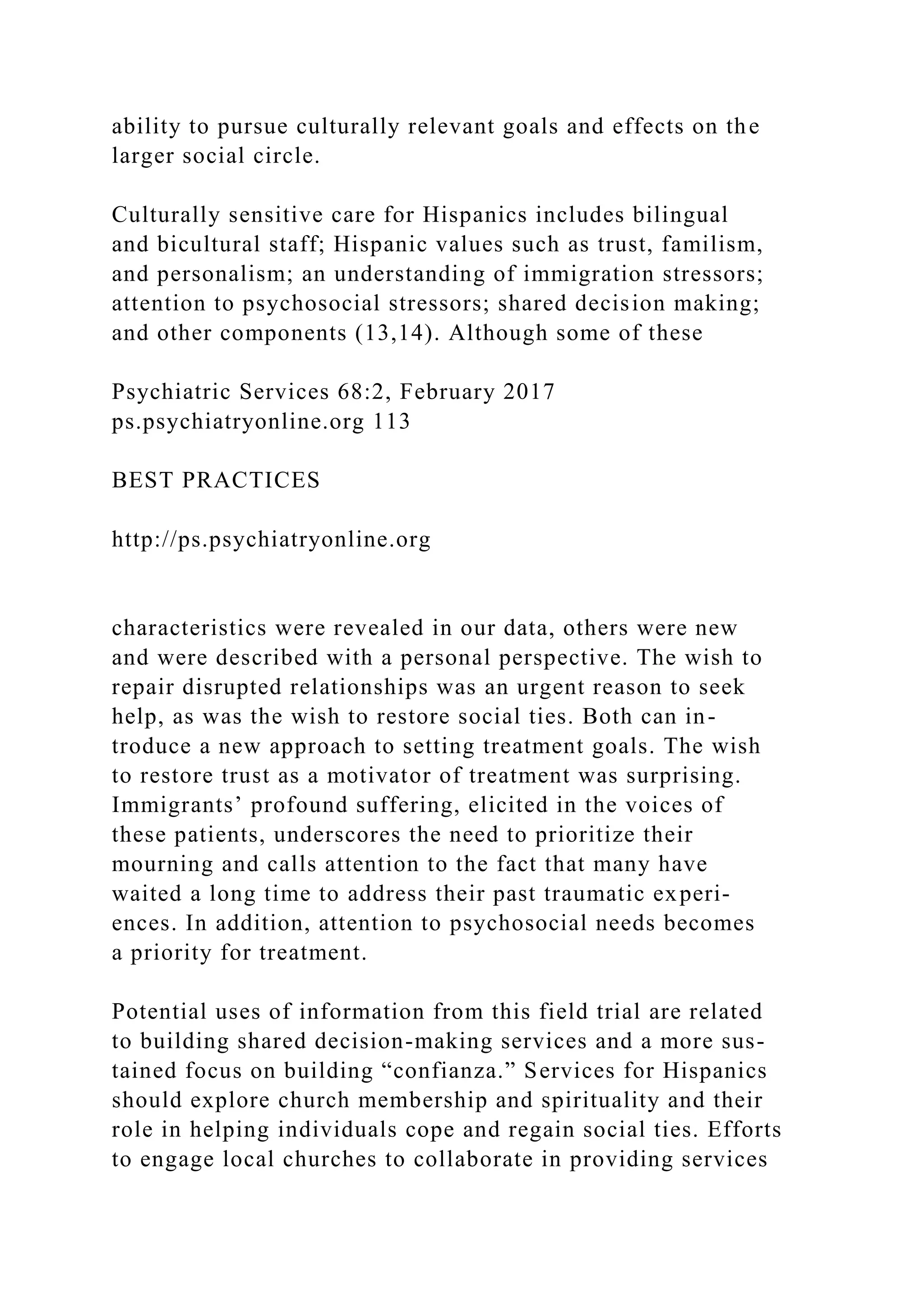 ability to pursue culturally relevant goals and effects on the
larger social circle.
Culturally sensitive care for Hispanics includes bilingual
and bicultural staff; Hispanic values such as trust, familism,
and personalism; an understanding of immigration stressors;
attention to psychosocial stressors; shared decision making;
and other components (13,14). Although some of these
Psychiatric Services 68:2, February 2017
ps.psychiatryonline.org 113
BEST PRACTICES
http://ps.psychiatryonline.org
characteristics were revealed in our data, others were new
and were described with a personal perspective. The wish to
repair disrupted relationships was an urgent reason to seek
help, as was the wish to restore social ties. Both can in-
troduce a new approach to setting treatment goals. The wish
to restore trust as a motivator of treatment was surprising.
Immigrants’ profound suffering, elicited in the voices of
these patients, underscores the need to prioritize their
mourning and calls attention to the fact that many have
waited a long time to address their past traumatic experi-
ences. In addition, attention to psychosocial needs becomes
a priority for treatment.
Potential uses of information from this field trial are related
to building shared decision-making services and a more sus-
tained focus on building “confianza.” Services for Hispanics
should explore church membership and spirituality and their
role in helping individuals cope and regain social ties. Efforts
to engage local churches to collaborate in providing services
 