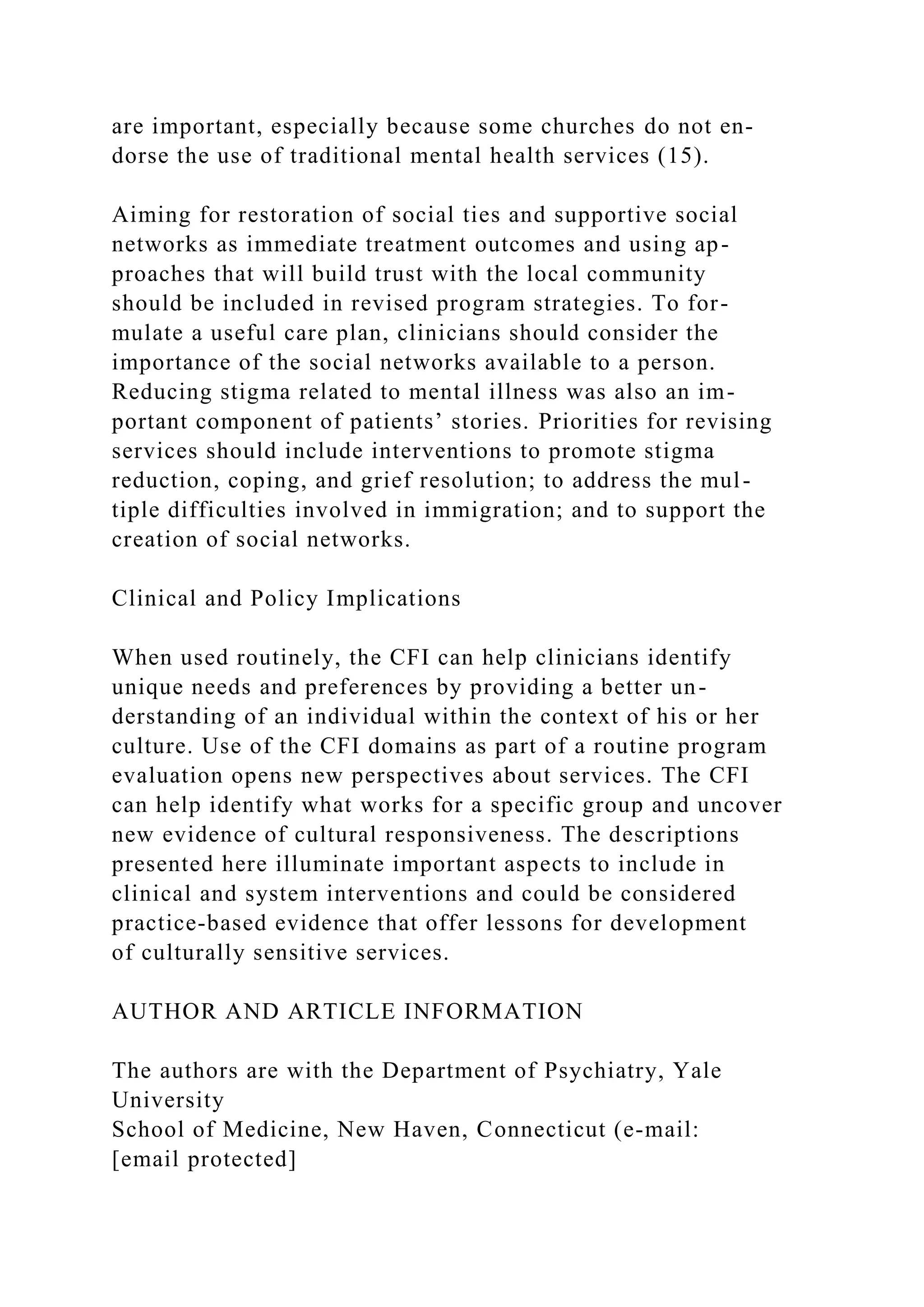 are important, especially because some churches do not en-
dorse the use of traditional mental health services (15).
Aiming for restoration of social ties and supportive social
networks as immediate treatment outcomes and using ap-
proaches that will build trust with the local community
should be included in revised program strategies. To for-
mulate a useful care plan, clinicians should consider the
importance of the social networks available to a person.
Reducing stigma related to mental illness was also an im-
portant component of patients’ stories. Priorities for revising
services should include interventions to promote stigma
reduction, coping, and grief resolution; to address the mul-
tiple difficulties involved in immigration; and to support the
creation of social networks.
Clinical and Policy Implications
When used routinely, the CFI can help clinicians identify
unique needs and preferences by providing a better un-
derstanding of an individual within the context of his or her
culture. Use of the CFI domains as part of a routine program
evaluation opens new perspectives about services. The CFI
can help identify what works for a specific group and uncover
new evidence of cultural responsiveness. The descriptions
presented here illuminate important aspects to include in
clinical and system interventions and could be considered
practice-based evidence that offer lessons for development
of culturally sensitive services.
AUTHOR AND ARTICLE INFORMATION
The authors are with the Department of Psychiatry, Yale
University
School of Medicine, New Haven, Connecticut (e-mail:
[email protected]
 