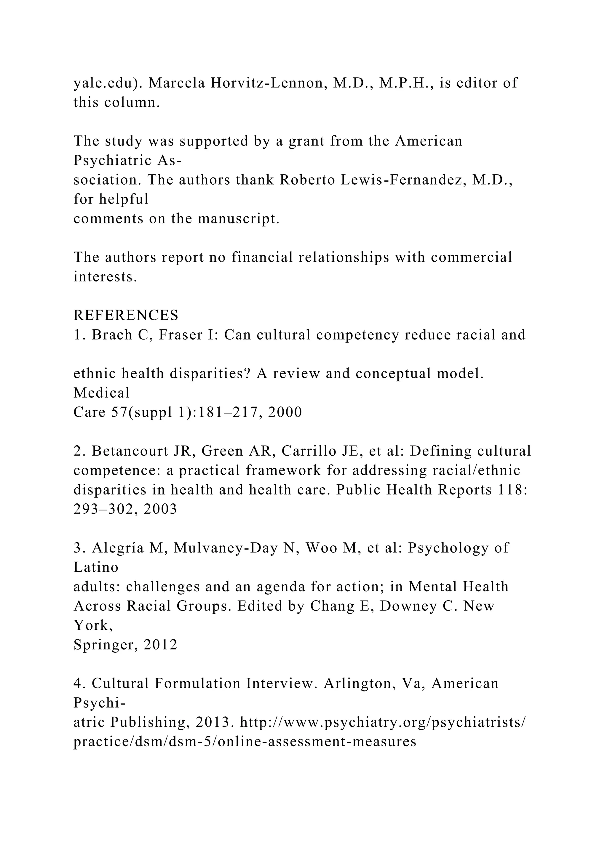 yale.edu). Marcela Horvitz-Lennon, M.D., M.P.H., is editor of
this column.
The study was supported by a grant from the American
Psychiatric As-
sociation. The authors thank Roberto Lewis-Fernandez, M.D.,
for helpful
comments on the manuscript.
The authors report no financial relationships with commercial
interests.
REFERENCES
1. Brach C, Fraser I: Can cultural competency reduce racial and
ethnic health disparities? A review and conceptual model.
Medical
Care 57(suppl 1):181–217, 2000
2. Betancourt JR, Green AR, Carrillo JE, et al: Defining cultural
competence: a practical framework for addressing racial/ethnic
disparities in health and health care. Public Health Reports 118:
293–302, 2003
3. Alegría M, Mulvaney-Day N, Woo M, et al: Psychology of
Latino
adults: challenges and an agenda for action; in Mental Health
Across Racial Groups. Edited by Chang E, Downey C. New
York,
Springer, 2012
4. Cultural Formulation Interview. Arlington, Va, American
Psychi-
atric Publishing, 2013. http://www.psychiatry.org/psychiatrists/
practice/dsm/dsm-5/online-assessment-measures
 