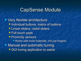 CapSense Module
   Very flexible architecture
       Individual buttons, matrix of buttons
       Linear sliders, radial sliders
       Full touch pads
       Proximity sensors
            Works with most materials, not just fingers!
   Manual and automatic tuning
       GUI tuning application to assist
 