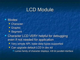 LCD Module
   Modes:
       Character
       Graphic
       Segment
   Character LCD VERY helpful for debugging
    even if not needed for application
       Very simple API, base data types supported
       Can upgrade default LCD in dev kit
            Lumex family of character displays, 4/8 bit parallel interface
 